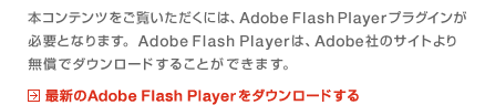 本コンテンツをご覧いただくには、Adobe Flash Playerプラグインが必要となります。
AdobeFlashPlayerは、Adobe社のサイトより無償でダウンロードすることができます。